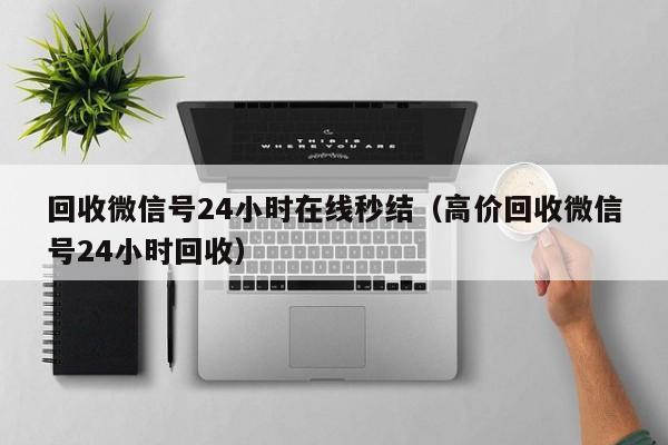 回收微信号24小时在线秒结（高价回收微信号24小时回收）