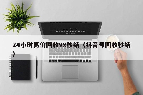 24小时高价回收vx秒结（抖音号回收秒结）
