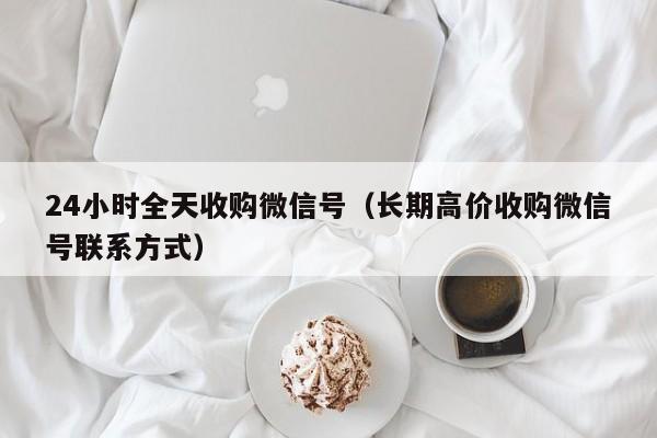 24小时全天收购微信号（长期高价收购微信号联系方式）