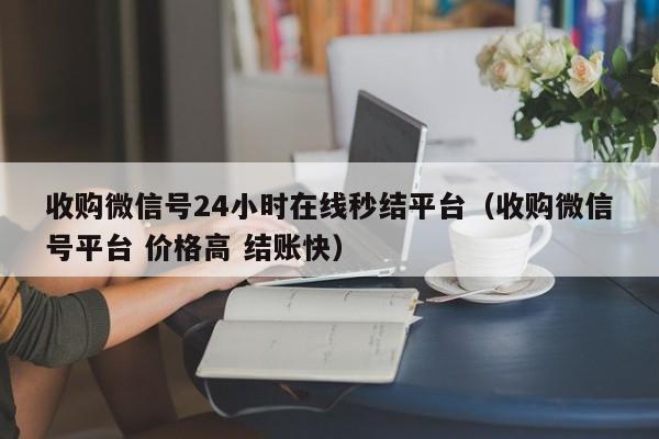 收购微信号24小时在线秒结平台（收购微信号平台 价格高 结账快）