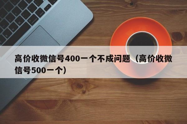 高价收微信号400一个不成问题（高价收微信号500一个）