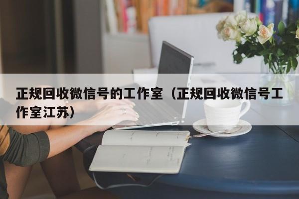 正规回收微信号的工作室（正规回收微信号工作室江苏）