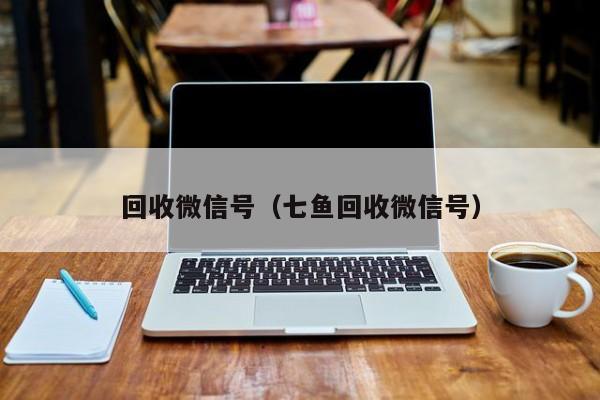 回收微信号（七鱼回收微信号）