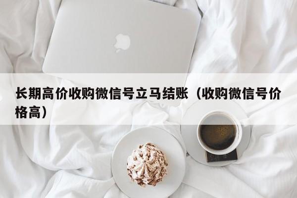 长期高价收购微信号立马结账（收购微信号价格高）