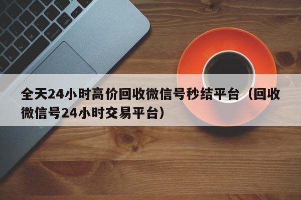 全天24小时高价回收微信号秒结平台（回收微信号24小时交易平台）