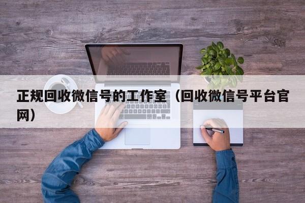 正规回收微信号的工作室（回收微信号平台官网）