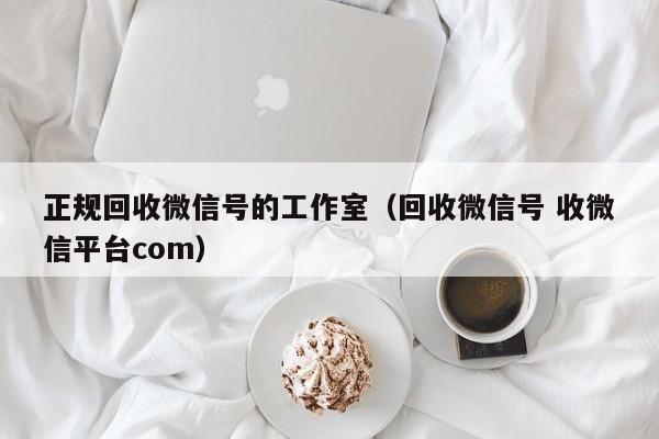 正规回收微信号的工作室（回收微信号 收微信平台com）