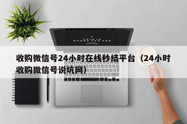 收购微信号24小时在线秒结平台（24小时收购微信号说坑网）
