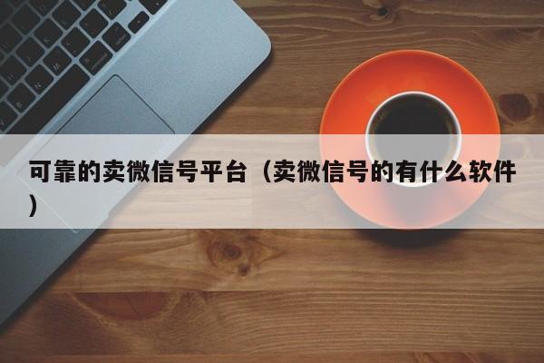 可靠的卖微信号平台（卖微信号的有什么软件）